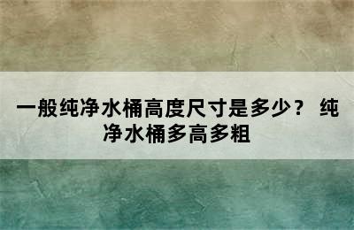 一般纯净水桶高度尺寸是多少？ 纯净水桶多高多粗